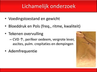 Lichamelijk onderzoek

• Voedingstoestand en gewicht
• Bloeddruk en Pols (freq., ritme, kwaliteit)
• Tekenen overvulling
  – CVD ↑, perifeer oedeem, vergrote lever,
    ascites, pulm. crepitaties en dempingen
• Ademfrequentie
 