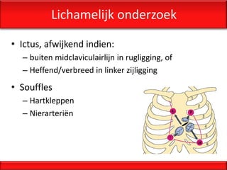 Lichamelijk onderzoek

• Ictus, afwijkend indien:
  – buiten midclaviculairlijn in rugligging, of
  – Heffend/verbreed in linker zijligging
• Souffles
  – Hartkleppen
  – Nierarteriën
 
