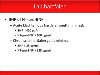 Lab hartfalen

• BNP of NT-pro-BNP
  – Acute klachten obv hartfalen geeft minimaal:
     • BNP > 400 pg/ml
     • NT-pro-BNP > 100 pg/ml
  – Chronische hartfalen geeft minimaal:
     • BNP > 35 pg/ml
     • NT-pro-BNP > 125 pg/ml
 