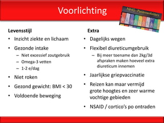 Voorlichting
Levensstijl                        Extra
• Inzicht ziekte en lichaam       • Dagelijks wegen
• Gezonde intake                  • Flexibel diureticumgebruik
   – Niet excessief zoutgebruik      – Bij meer toename dan 2kg/3d
   – Omega-3 vetten                    afspraken maken hoeveel extra
   – 1-2 e/dag                         diureticum innemen

• Niet roken                      • Jaarlijkse griepvaccinatie

• Gezond gewicht: BMI < 30        • Reizen kan maar vermijd
                                    grote hoogtes en zeer warme
• Voldoende beweging                vochtige gebieden
                                  • NSAID / cortico’s po ontraden
 