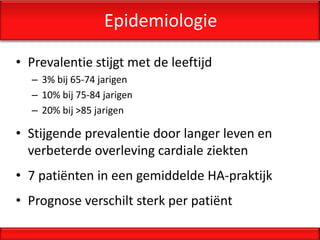 Epidemiologie

• Prevalentie stijgt met de leeftijd
  – 3% bij 65-74 jarigen
  – 10% bij 75-84 jarigen
  – 20% bij >85 jarigen

• Stijgende prevalentie door langer leven en
  verbeterde overleving cardiale ziekten
• 7 patiënten in een gemiddelde HA-praktijk
• Prognose verschilt sterk per patiënt
 