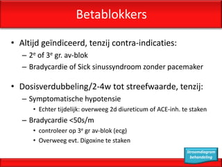Betablokkers
• Altijd geïndiceerd, tenzij contra-indicaties:
   – 2e of 3e gr. av-blok
   – Bradycardie of Sick sinussyndroom zonder pacemaker

• Dosisverdubbeling/2-4w tot streefwaarde, tenzij:
   – Symptomatische hypotensie
      • Echter tijdelijk: overweeg 2d diureticum of ACE-inh. te staken
   – Bradycardie <50s/m
      • controleer op 3e gr av-blok (ecg)
      • Overweeg evt. Digoxine te staken
                                                              Stroomdiagram
                                                                behandeling
 