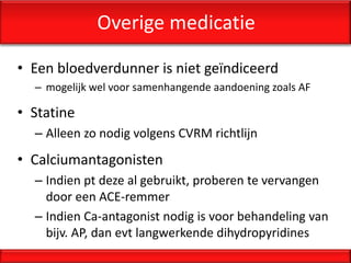 Overige medicatie

• Een bloedverdunner is niet geïndiceerd
  – mogelijk wel voor samenhangende aandoening zoals AF

• Statine
  – Alleen zo nodig volgens CVRM richtlijn
• Calciumantagonisten
  – Indien pt deze al gebruikt, proberen te vervangen
    door een ACE-remmer
  – Indien Ca-antagonist nodig is voor behandeling van
    bijv. AP, dan evt langwerkende dihydropyridines
 