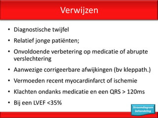 Verwijzen
• Diagnostische twijfel
• Relatief jonge patiënten;
• Onvoldoende verbetering op medicatie of abrupte
  verslechtering
• Aanwezige corrigeerbare afwijkingen (bv kleppath.)
• Vermoeden recent myocardinfarct of ischemie
• Klachten ondanks medicatie en een QRS > 120ms
• Bij een LVEF <35%
                                             Stroomdiagram
                                               behandeling
 