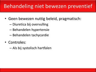 Behandeling niet bewezen preventief

• Geen bewezen nuttig beleid, pragmatisch:
  – Diuretica bij overvulling
  – Behandelen hypertensie
  – Behandelen tachycardie
• Controles:
  – Als bij systolisch hartfalen
 