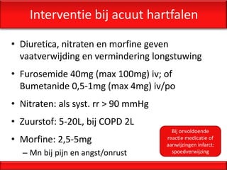 Interventie bij acuut hartfalen

• Diuretica, nitraten en morfine geven
  vaatverwijding en vermindering longstuwing
• Furosemide 40mg (max 100mg) iv; of
  Bumetanide 0,5-1mg (max 4mg) iv/po
• Nitraten: als syst. rr > 90 mmHg
• Zuurstof: 5-20L, bij COPD 2L
                                       Bij onvoldoende
• Morfine: 2,5-5mg                   reactie medicatie of
                                     aanwijzingen infarct:
  – Mn bij pijn en angst/onrust        spoedverwijzing
 