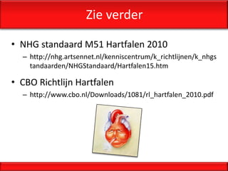 Zie verder

• NHG standaard M51 Hartfalen 2010
  – http://nhg.artsennet.nl/kenniscentrum/k_richtlijnen/k_nhgs
    tandaarden/NHGStandaard/Hartfalen15.htm

• CBO Richtlijn Hartfalen
  – http://www.cbo.nl/Downloads/1081/rl_hartfalen_2010.pdf
 