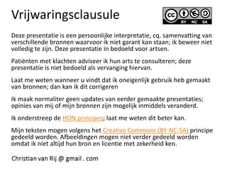 Vrijwaringsclausule
Deze presentatie is een persoonlijke interpretatie, cq. samenvatting van
verschillende bronnen waarvoor ik niet garant kan staan; ik beweer niet
volledig te zijn. Deze presentatie in bedoeld voor artsen.
Patiënten met klachten adviseer ik hun arts te consulteren; deze
presentatie is niet bedoeld als vervanging hiervan.
Laat me weten wanneer u vindt dat ik oneigenlijk gebruik heb gemaakt
van bronnen; dan kan ik dit corrigeren
Ik maak normaliter geen updates van eerder gemaakte presentaties;
opinies van mij of mijn bronnen zijn mogelijk inmiddels veranderd.
Ik onderstreep de HON principes; laat me weten dit beter kan.
Mijn teksten mogen volgens het Creative Commons (BY-NC-SA) principe
gedeeld worden. Afbeeldingen mogen niet verder gedeeld worden
omdat ik niet altijd hun bron en licentie met zekerheid ken.
 