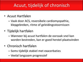 Acuut, tijdelijk of chronisch

• Acuut Hartfalen
  – Vaak door ACS, reversibele cardiomyopathie,
    klepgebreken, ritme of geleidingsstoornissen
• Tijdelijk hartfalen
  – Wanneer bij acuut hartfalen de oorzaak snel kan
    worden bestreden, kan er goed herstel plaatsvinden
• Chronisch hartfalen
  – Soms tijdelijk stabiel met exacerbaties
  – Veelal langzaam progressief
 