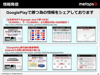 情報発信

         GooglePlayで勝つ為の情報をシェアしております
      【広告費半分でもgoogle playで勝つ方法】
       「8,000DL」 で「15,000DL」より順位が高いのは何故か？
      http://www.slideshare.net/yusuke_yamada/120903google-play




      【GooglePlay勝ち組の集客戦略】
      Androidで月商1億円を狙う為には
      http://www.slideshare.net/yusuke_yamada/120919googleplayandroid1




© 2012 Metaps inc. All Rights Reserved.                                  4
 