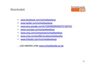 Kontakt

   •   www.facebook.com/scheidtweilerpr
   •   www.twitter.com/scheidtweilerpr
   •   www.plus.google.com/b/102048206046370128743/
   •   www.youtube.com/scheidtweilerpr
   •   www.xing.com/companies/scheidtweilerpr
   •   www.xing.com/profile/nicolasscheidtweiler
   •   www.linkedin.com/in/scheidtweilerpr

   …und natürlich unter www.scheidtweiler-pr.de




                                                      11
 