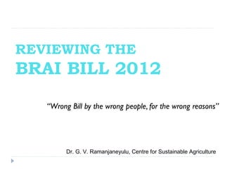 REVIEWING THE
BRAI BILL 2012
   “Wrong Bill by the wrong people, for the wrong reasons”




         Dr. G. V. Ramanjaneyulu, Centre for Sustainable Agriculture
 