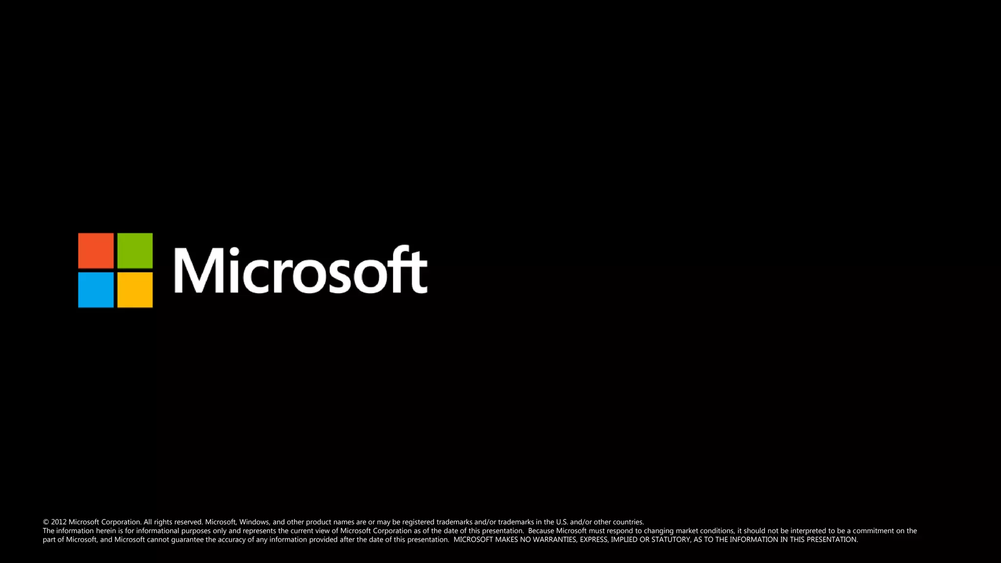 © 2012 Microsoft Corporation. All rights reserved. Microsoft, Windows, and other product names are or may be registered trademarks and/or trademarks in the U.S. and/or other countries.
The information herein is for informational purposes only and represents the current view of Microsoft Corporation as of the date of this presentation. Because Microsoft must respond to changing market conditions, it should not be interpreted to be a commitment on the
part of Microsoft, and Microsoft cannot guarantee the accuracy of any information provided after the date of this presentation. MICROSOFT MAKES NO WARRANTIES, EXPRESS, IMPLIED OR STATUTORY, AS TO THE INFORMATION IN THIS PRESENTATION.
 