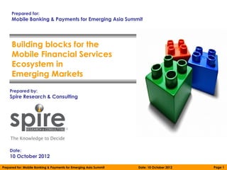 Prepared for:
     Mobile Banking & Payments for Emerging Asia Summit




     Building blocks for the
     Mobile Financial Services
     Ecosystem in
     Emerging Markets
    Prepared by:
    Spire Research & Consulting




    Date:
    10 October 2012

Prepared for: Mobile Banking & Payments for Emerging Asia Summit   Date: 10 October 2012   Page 1
 