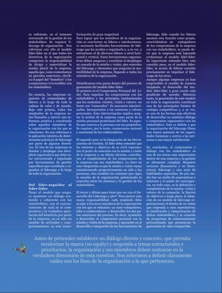 EL NECESARIO VÍNCULO ENTRE SOSTENIBILIDAD Y CREACIÓN DE VALOR




es suficiente, en el inmenso        formación de gran magnitud.                         liderazgo. Sólo cuando los líderes
entramado de la gestión de los      Para lograr que los miembros de la organiza-        asumen esta función como propia,
stakeholders. Se requiere li-       ción se conviertan en líderes e interlocutores,     convirtiéndose en      embajadores
derazgo de organización . Nos       es necesario facilitarles herramientas de lide-     de los compromisos de la empresa
referimos con ello al modelo        razgo que les ayuden a impulsarlo y, a su vez, a    con sus stakeholders, se puede de-
líder-líder en el que todos los     estructurar el de diversos líderes a nivel hori-    cir que la empresa está logrando
directivos de la organización       zontal y vertical. Estas herramientas organiza-     evolucionar al modelo líder-líder.
comparten la responsabilidad        tivas deben asegurar y coordinar el despliegue      Es importante entender bien esta
de dirigir y materializar la        en cascada de la misión y visión, ejes centrales    cuestión pues, en el modelo líder-
misión plural de la empresa,        del liderazgo y elementos que aseguran la sos-      líder, la acción de liderar consiste
aquella que, como comentamos        tenibilidad de la empresa, llegando a todos los     precisamente en impulsar el lide-
en párrafos anteriores, clarifi-    miembros de la organización.                        razgo de los otros.
ca el papel del “beneficio” y los                                                       Aunque algunas empresas ya han
compromisos irreversibles con       Identificamos tres pasos dentro del proceso de      emprendido el cambio de manera
los stakeholders.                   generación del modelo líder-líder:                  incipiente, el desarrollo del mo-
                                    El primero es el Compromiso Personal del Lí-        delo líder-líder a gran escala está
En esencia, las empresas re-        der. Para impulsar los compromisos con los          pendiente de suceder. Mientras
quieren de comunidades de           stakeholders y los principios institucionales       tanto, la generación de este modelo
líderes a lo largo de toda la       que los sustentan -misión, visión y valores- no     en toda la organización constituye
cadena de valor y de mando.         basta con “conocerlos”. Es necesario interiori-     una de las principales fuentes de
Bajo este prisma, todos los         zarlos. Incorporarlos a las creencias y valores     ventajas competitivas y, a su vez,
empleados de la empresa es-         personales. Esta interiorización implica acep-      es una de las formas más efectivas
tán llamados a ejercer una in-      tar la misión de la empresa como parte de la        de desarrollar un auténtico diálogo
fluencia positiva y coordinada      misión personal-profesional del líder. Es aque-     y compromiso organizativo con los
sobre aquellos miembros de          llo que conecta a la persona con sus propósitos.    stakeholders. Esto es debido a que
la organización con los que se      Se requiere, por lo tanto, compromiso racional      la organización del liderazgo libera
relacionan. No nos referimos a      y emocional de los colaboradores.                   una mayor potencia de las capaci-
la aplicación intuitiva de deter-                                                       dades humanas y acerca a las per-
minadas prácticas de liderazgo      El segundo paso es la Integración de las Herra-     sonas a una mayor satisfacción.
por parte de algunos directi-       mientas de Gestión. El líder debe entender que
vos. El reto de las empresas es     las misiones y objetivos de su nivel represen-      En conclusión, el compromiso y
diseñar y desplegar una disci-      tan el punto de conexión con la misión y visión     diálogo con los stakeholders es
plina organizativa que debe es-     de la empresa y, en último término, contribu-       uno de los temas más importantes
tar estructurada e impulsada        yen al cumplimiento de los compromisos de           dentro de una empresa y su gestión
por herramientas de gestión         la empresa con sus stakeholders. La clave en        es altamente compleja. Requiere
específicas que coordinen y ex-     esta integración es que la misión y visión vayan    recursos (financieros y no finan-
pandan el liderazgo a lo largo      transformando progresivamente no sólo a las         cieros), liderazgo y una serie de
de toda la organización.            personas, sino también los sistemas que rigen       habilidades especiales. De por me-
                                    la marcha de la organización potenciando la         dio hay un sinfín de expectativas e
                                    conexión entre los sistemas y la gestión de los     intereses y el punto de convergen-
Del líder-seg uidor al              stakeholders.                                       cia, en todo caso, es la definición y
líder-líder                                                                             cumplimiento de la misión, visión y
Pasar al modelo que asegu-          El tercer y último paso tiene que ver con el De-    valores de la compañía; la fijación
re mantener un diálogo sos-         sarrollo del Liderazgo a 360º. Para ejercer esta    de objetivos a largo plazo; la adop-
tenido y coherente con los          nueva responsabilidad, cada empleado debe           ción de un modelo de liderazgo or-
stakeholders, con el conven-        ayudar a los otros miembros de la organización      ganizacional; el diseño de un relato
cimiento de cuál es el com-         con los que se relaciona -ya sean compañeros,       que responda a esas expectativas;
promiso y la verdadera apor-        jefes o colaboradores- a desarrollar los dos pa-    la clasificación y categorización de
tación del beneficio por parte      sos anteriores del proceso. Es decir, ayudarles     dichos stakeholders; y la creación
de la empresa, no es sólo un        a desarrollar el compromiso personal con la         de programas de relacionamiento
cambio de actitudes y com-          misión y visión de la empresa, y apoyarles en el    personalizado que promuevan la
portamientos, es una trans-         desarrollo e integración de las herramientas de     generación de valor compartido.



    Antes de pretender establecer un diálogo directo y concreto, que permita
      revalorizar la marca (su equity) y responda a temas estructurales y
       prioritarios, la organización y sus miembros deben centrarse en la
   verdadera dimensión de esta cuestión. Nos referimos a definir claramente                                                     39


           cuáles son los fines de la organización a la que pertenecen.
 