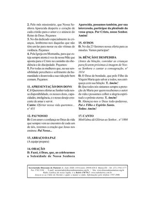 2. Pelo mês missionário, que Nossa Se-                 Aparecida, possamos também, por sua
nhora Aparecida desperte o coração de                  intercessão, participar da plenitude da
cada cristão para o amor e o anúncio do                vossa graça. Por Cristo, nosso Senhor.
Reino de Deus. Peçamos                                 Amém!
3. No dia dedicado especialmente às cri-
anças, lembremo-nos daquelas que não                   15. AVISOS
têm um lar para morar ou são vítimas de                D. No dia 23 faremos nossa oferta para as
violência. Peçamos:                                    missões. Vamos participar!
4. Pela Igreja em Montanha, para que es-
teja sempre atenta à voz de nossa Mãe que              16. BÊNÇÃO E DESPEDIDA
aponta para o Cristo no caminho da obe-                (Antes da bênção, convidar as crianças
diência e do discipulado. Peçamos:                     para ficarem próximas à imagem de Nos-
5. Por todas as mulheres que, na sua sen-              sa Senhora e cantar a consagração, nº
sibilidade percebem o sofrimento da hu-                1014
manidade e doam toda a sua vida pelo bem               D. O Deus de bondade, que pelo Filho da
comum. Peçamos:                                        Virgem Maria quis salvar a todos, nos enri-
                                                       queça com sua bênção. T. Amém!
11. APRESENTAÇÃO DOS DONS                              D. Que todos nós sintamos sempre a prote-
C.1 Queremos ofertar ao Senhor toda nos-               ção de Maria por quem recebemos o autor
sa disponibilidade, os nossos dons, capa-              da vida e possamos colher a alegria espiri-
cidades, inteligência, e o nosso desejo cres-          tual e o prêmio eterno. T. Amém!
cente de amar e servir.                                D. Abençoe-nos o Deus todo-poderoso,
Canto: Ofertar nossa vida queremos...                  Pai e Filho e Espírito Santo.
nº 451                                                 Todos: Amém!

12. PAI NOSSO                                          17. CANTO
D. Com amor e confiança no Deus da vida                Minh'alma dá Glórias ao Senhor... nº 1004
que sempre vem ao encontro de cada um
de nós, rezemos a oração que Jesus nos
ensinou: Pai Nosso...

13. ABRAÇO DA PAZ
(A equipe prepara)

14. ORAÇÃO
D. Fazei, ó Deus, que, ao celebrarmos
a Solenidade de Nossa Senhora


 Secretariado Diocesano de Pastoral Av. João XXIII, 410-Centro 29930-420-S. Mateus/ES - Tel: (27) 3763.1177
   Fax 3763.3104 - E-mail: secretariado@diocesedesaomateus.org.br / Site: www.diocesedesaomateus.org.br
                 Rádio Católica da nossa região, é a Kairós FM 94,7. www.radiokairos.com.br
        Associe-se ao Clube do Ouvinte e ajude a manter a rádio. Informações pelo telefone 3767-2000.
 