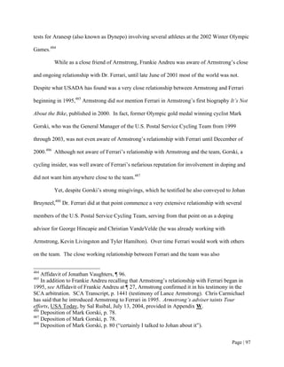 tests for Aranesp (also known as Dynepo) involving several athletes at the 2002 Winter Olympic

Games.484

         While as a close friend of Armstrong, Frankie Andreu was aware of Armstrong’s close

and ongoing relationship with Dr. Ferrari, until late June of 2001 most of the world was not.

Despite what USADA has found was a very close relationship between Armstrong and Ferrari

beginning in 1995,485 Armstrong did not mention Ferrari in Armstrong’s first biography It’s Not

About the Bike, published in 2000. In fact, former Olympic gold medal winning cyclist Mark

Gorski, who was the General Manager of the U.S. Postal Service Cycling Team from 1999

through 2003, was not even aware of Armstrong’s relationship with Ferrari until December of

2000.486 Although not aware of Ferrari’s relationship with Armstrong and the team, Gorski, a

cycling insider, was well aware of Ferrari’s nefarious reputation for involvement in doping and

did not want him anywhere close to the team.487

         Yet, despite Gorski’s strong misgivings, which he testified he also conveyed to Johan

Bruyneel,488 Dr. Ferrari did at that point commence a very extensive relationship with several

members of the U.S. Postal Service Cycling Team, serving from that point on as a doping

advisor for George Hincapie and Christian VandeVelde (he was already working with

Armstrong, Kevin Livingston and Tyler Hamilton). Over time Ferrari would work with others

on the team. The close working relationship between Ferrari and the team was also


484
    Affidavit of Jonathan Vaughters, ¶ 96.
485
    In addition to Frankie Andreu recalling that Armstrong’s relationship with Ferrari began in
1995, see Affidavit of Frankie Andreu at ¶ 27, Armstrong confirmed it in his testimony in the
SCA arbitration. SCA Transcript, p. 1441 (testimony of Lance Armstrong). Chris Carmichael
has said that he introduced Armstrong to Ferrari in 1995. Armstrong’s adviser taints Tour
efforts, USA Today, by Sal Ruibal, July 13, 2004, provided in Appendix W.
486
    Deposition of Mark Gorski, p. 78.
487
    Deposition of Mark Gorski, p. 78.
488
    Deposition of Mark Gorski, p. 80 (“certainly I talked to Johan about it”).


                                                                                         Page | 97
 