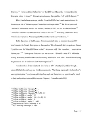 detection.532 Ferrari said that if taken this way that EPO should clear the system and not be

detectable within 12 hours.533 Hincapie also discussed the use of the “oil” with Dr. Ferrari.534

       Floyd Landis began working with Dr. Ferrari in 2002 when Landis was training with

Armstrong at one of Armstrong’s pre-Tour alpine training sessions.535 Dr. Ferrari provided

Landis with testosterone patches and assisted Landis with EPO use and blood transfusions.536

Landis also noted his use of the Andriol – olive oil mixture.537 Armstrong told Landis about

Ferrari’s involvement in Armstrong’s EPO use and use of blood transfusions.538

       In his deposition in the SCA case Armstrong initially tried to minimize his pre-2004

involvement with Ferrari. In response to the question, “How frequently did you go to see Doctor

Ferrari between the ’99 and 2003 time period?” Armstrong said, “Not very often. . . Maybe a few

times a year.”539 This response, however, was not accurate. Ultimately, at the SCA arbitration

hearing Armstrong was forced to concede meeting with Ferrari on at least a monthly basis during

the pre-season and in connection with the racing season.540

       Tom Danielson first worked with Dr. Ferrari in 2004 when Ferrari put him through a

series of hill climbs and body and blood measurements. After being impressed with Danielson’s

score on this testing Ferrari contacted Johan Bruyneel, and Danielson was soon thereafter hired

by Bruyneel to join what would become the Discovery Channel team in 2005.




532
    Affidavit of George Hincapie, ¶ 81.
533
    Affidavit of George Hincapie, ¶ 81.
534
    Affidavit of George Hincapie, ¶¶ 49, 79, 85.
535
    Affidavit of Floyd Landis, ¶ 15.
536
    Affidavit of Floyd Landis, ¶ 1415, 24, 26, 39.
537
    Affidavit of Floyd Landis, ¶ 31.
538
    Affidavit of Floyd Landis, ¶¶ 16-17.
539
    Deposition of Lance Armstrong, p. 42.
540
    SCA Hearing Transcript, p. 1469.


                                                                                          Page | 104
 