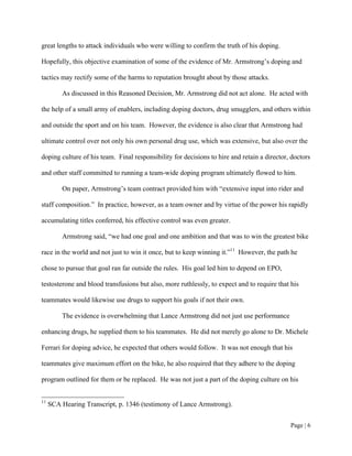 great lengths to attack individuals who were willing to confirm the truth of his doping.

Hopefully, this objective examination of some of the evidence of Mr. Armstrong’s doping and

tactics may rectify some of the harms to reputation brought about by those attacks.

         As discussed in this Reasoned Decision, Mr. Armstrong did not act alone. He acted with

the help of a small army of enablers, including doping doctors, drug smugglers, and others within

and outside the sport and on his team. However, the evidence is also clear that Armstrong had

ultimate control over not only his own personal drug use, which was extensive, but also over the

doping culture of his team. Final responsibility for decisions to hire and retain a director, doctors

and other staff committed to running a team-wide doping program ultimately flowed to him.

         On paper, Armstrong’s team contract provided him with “extensive input into rider and

staff composition.” In practice, however, as a team owner and by virtue of the power his rapidly

accumulating titles conferred, his effective control was even greater.

         Armstrong said, “we had one goal and one ambition and that was to win the greatest bike

race in the world and not just to win it once, but to keep winning it.”11 However, the path he

chose to pursue that goal ran far outside the rules. His goal led him to depend on EPO,

testosterone and blood transfusions but also, more ruthlessly, to expect and to require that his

teammates would likewise use drugs to support his goals if not their own.

         The evidence is overwhelming that Lance Armstrong did not just use performance

enhancing drugs, he supplied them to his teammates. He did not merely go alone to Dr. Michele

Ferrari for doping advice, he expected that others would follow. It was not enough that his

teammates give maximum effort on the bike, he also required that they adhere to the doping

program outlined for them or be replaced. He was not just a part of the doping culture on his


11
     SCA Hearing Transcript, p. 1346 (testimony of Lance Armstrong).


                                                                                             Page | 6
 