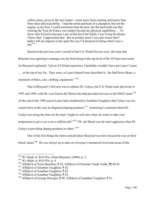 yellow jersey given to the race leader—arose more from cunning and tactics than
       from sheer physical ability. I had the mind and heart of a champion, but not the
       engine; at my best, I could sometimes beat the best, but the hard truth was that
       winning the Tour de France was simply beyond my physical capabilities. . . To
       those who’d tried to become a pro at that level but failed, I was living the dream.
       I knew that. I appreciated that. But in another sense I was also aware that I
       hadn’t left my imprint on the sport the way I’d dreamed of doing when I was a
       kid.554

       Based on the previous year’s record of the U.S. Postal Service crew, the team that

Bruyneel was agreeing to manage was far from being at the top level of the UCI pro tour teams.

As Bruyneel explained, “[e]ven if I’d had experience, I probably wouldn’t have put Lance’s team

. . . at the top of my list. They were, as Lance himself once described it, ‘the Bad News Bears, a

mismatch of bikes, cars, clothing, equipment.’”555

       One of Bruyneel’s first acts was to replace Dr. Celaya, the U.S. Postal team physician in

1997 and 1998, with Dr. Luis Garcia del Moral who had provided services to the ONCE team.556

At the end of the 1998 season Lance had complained to Jonathan Vaughters that Celaya was too

conservative in the way he dispensed doping products.557 Armstrong’s comment about Dr.

Celaya was along the lines of, the team “might as well race clean, he wants to take your

temperature to give you even a caffeine pill.”558 “Dr. del Moral was far more aggressive than Dr.

Celaya in providing doping products to riders.”559

       One of the first things the riders noticed about Bruyneel was how focused he was on their

blood values.560 He was always up to date on everyone’s hematocrit level and aware of the



554
    We Might As Well Win, Johan Bruyneel, (2008), p. 2.
555
    We Might As Well Win, p. 4.
556
    Affidavit of Tyler Hamilton, ¶ 32; Affidavit of Christian Vande Velde, ¶¶ 40-43.
557
    Affidavit of Jonathan Vaughters, ¶ 42.
558
    Affidavit of Jonathan Vaughters, ¶ 42.
559
    Affidavit of Jonathan Vaughters, ¶ 52.
560
    Affidavit of George Hincapie, ¶ 46; Affidavit of Jonathan Vaughters, ¶ 53.


                                                                                           Page | 108
 