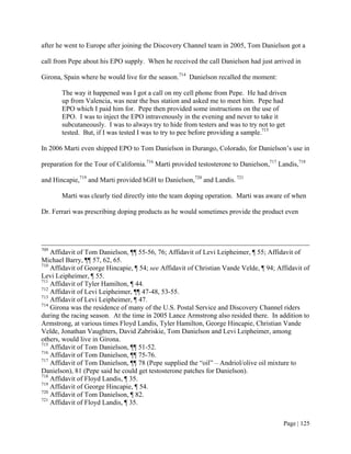 after he went to Europe after joining the Discovery Channel team in 2005, Tom Danielson got a

call from Pepe about his EPO supply. When he received the call Danielson had just arrived in

Girona, Spain where he would live for the season.714 Danielson recalled the moment:

       The way it happened was I got a call on my cell phone from Pepe. He had driven
       up from Valencia, was near the bus station and asked me to meet him. Pepe had
       EPO which I paid him for. Pepe then provided some instructions on the use of
       EPO. I was to inject the EPO intravenously in the evening and never to take it
       subcutaneously. I was to always try to hide from testers and was to try not to get
       tested. But, if I was tested I was to try to pee before providing a sample.715

In 2006 Marti even shipped EPO to Tom Danielson in Durango, Colorado, for Danielson’s use in

preparation for the Tour of California.716 Marti provided testosterone to Danielson,717 Landis,718

and Hincapie,719 and Marti provided hGH to Danielson,720 and Landis. 721

       Marti was clearly tied directly into the team doping operation. Marti was aware of when

Dr. Ferrari was prescribing doping products as he would sometimes provide the product even




709
    Affidavit of Tom Danielson, ¶¶ 55-56, 76; Affidavit of Levi Leipheimer, ¶ 55; Affidavit of
Michael Barry, ¶¶ 57, 62, 65.
710
    Affidavit of George Hincapie, ¶ 54; see Affidavit of Christian Vande Velde, ¶ 94; Affidavit of
Levi Leipheimer, ¶ 55.
711
    Affidavit of Tyler Hamilton, ¶ 44.
712
    Affidavit of Levi Leipheimer, ¶¶ 47-48, 53-55.
713
    Affidavit of Levi Leipheimer, ¶ 47.
714
    Girona was the residence of many of the U.S. Postal Service and Discovery Channel riders
during the racing season. At the time in 2005 Lance Armstrong also resided there. In addition to
Armstrong, at various times Floyd Landis, Tyler Hamilton, George Hincapie, Christian Vande
Velde, Jonathan Vaughters, David Zabriskie, Tom Danielson and Levi Leipheimer, among
others, would live in Girona.
715
    Affidavit of Tom Danielson, ¶¶ 51-52.
716
    Affidavit of Tom Danielson, ¶¶ 75-76.
717
    Affidavit of Tom Danielson, ¶¶ 78 (Pepe supplied the “oil” – Andriol/olive oil mixture to
Danielson), 81 (Pepe said he could get testosterone patches for Danielson).
718
    Affidavit of Floyd Landis, ¶ 35.
719
    Affidavit of George Hincapie, ¶ 54.
720
    Affidavit of Tom Danielson, ¶ 82.
721
    Affidavit of Floyd Landis, ¶ 35.


                                                                                         Page | 125
 