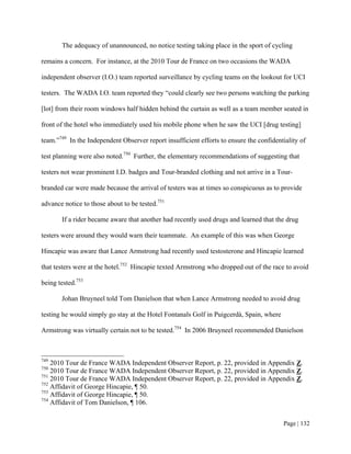 The adequacy of unannounced, no notice testing taking place in the sport of cycling

remains a concern. For instance, at the 2010 Tour de France on two occasions the WADA

independent observer (I.O.) team reported surveillance by cycling teams on the lookout for UCI

testers. The WADA I.O. team reported they “could clearly see two persons watching the parking

[lot] from their room windows half hidden behind the curtain as well as a team member seated in

front of the hotel who immediately used his mobile phone when he saw the UCI [drug testing]

team.”749 In the Independent Observer report insufficient efforts to ensure the confidentiality of

test planning were also noted.750 Further, the elementary recommendations of suggesting that

testers not wear prominent I.D. badges and Tour-branded clothing and not arrive in a Tour-

branded car were made because the arrival of testers was at times so conspicuous as to provide

advance notice to those about to be tested.751

       If a rider became aware that another had recently used drugs and learned that the drug

testers were around they would warn their teammate. An example of this was when George

Hincapie was aware that Lance Armstrong had recently used testosterone and Hincapie learned

that testers were at the hotel.752 Hincapie texted Armstrong who dropped out of the race to avoid

being tested.753

       Johan Bruyneel told Tom Danielson that when Lance Armstrong needed to avoid drug

testing he would simply go stay at the Hotel Fontanals Golf in Puigcerdà, Spain, where

Armstrong was virtually certain not to be tested.754 In 2006 Bruyneel recommended Danielson



749
    2010 Tour de France WADA Independent Observer Report, p. 22, provided in Appendix Z.
750
    2010 Tour de France WADA Independent Observer Report, p. 22, provided in Appendix Z.
751
    2010 Tour de France WADA Independent Observer Report, p. 22, provided in Appendix Z.
752
    Affidavit of George Hincapie, ¶ 50.
753
    Affidavit of George Hincapie, ¶ 50.
754
    Affidavit of Tom Danielson, ¶ 106.


                                                                                         Page | 132
 