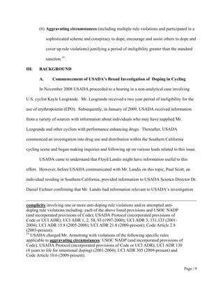 (6) Aggravating circumstances (including multiple rule violations and participated in a

            sophisticated scheme and conspiracy to dope, encourage and assist others to dope and

            cover up rule violations) justifying a period of ineligibility greater than the standard

            sanction.19

III.   BACKGROUND

       A.      Commencement of USADA’s Broad Investigation of Doping in Cycling

       In November 2008 USADA proceeded to a hearing in a non-analytical case involving

U.S. cyclist Kayle Leogrande. Mr. Leogrande received a two year period of ineligibility for the

use of erythropoietin (EPO). Subsequently, in January of 2009, USADA received information

from a variety of sources with information about individuals who may have supplied Mr.

Leogrande and other cyclists with performance enhancing drugs. Thereafter, USADA

commenced an investigation into drug use and distribution within the Southern California

cycling scene and began making inquiries and following up on various leads related to this issue.

       USADA came to understand that Floyd Landis might have information useful to this

effort. However, before USADA communicated with Mr. Landis on this topic, Paul Scott, an

individual residing in Southern California, provided information to USADA Science Director Dr.

Daniel Eichner confirming that Mr. Landis had information relevant to USADA’s investigation


complicity involving one or more anti-doping rule violations and/or attempted anti-
doping rule violations including: each of the above listed provisions and USOC NADP
(and incorporated provisions of Code); USADA Protocol (incorporated provisions of
Code or UCI ADR); UCI ADR 1, 2, 54, 93 (1997-2000); UCI ADR 3, 131,133 (2001-
2004); UCI ADR 15.8 (2005-2008); UCI ADR 21.8 (2009-present); Code Article 2.8
(2003-present).
19
   USADA charged Mr. Armstrong with violations of the following specific rules
applicable to aggravating circumstances: USOC NADP (and incorporated provisions of
Code); USADA Protocol (incorporated provisions of Code or UCI ADR); UCI ADR 130
(4 years to life for intentional doping) (2001-2004); UCI ADR 305 (2009-present) and
Code Article 10.6 (2009-present).


                                                                                               Page | 9
 