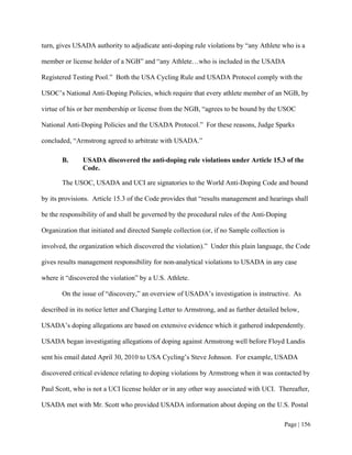 turn, gives USADA authority to adjudicate anti-doping rule violations by “any Athlete who is a

member or license holder of a NGB” and “any Athlete…who is included in the USADA

Registered Testing Pool.” Both the USA Cycling Rule and USADA Protocol comply with the

USOC’s National Anti-Doping Policies, which require that every athlete member of an NGB, by

virtue of his or her membership or license from the NGB, “agrees to be bound by the USOC

National Anti-Doping Policies and the USADA Protocol.” For these reasons, Judge Sparks

concluded, “Armstrong agreed to arbitrate with USADA.”

       B.      USADA discovered the anti-doping rule violations under Article 15.3 of the
               Code.

       The USOC, USADA and UCI are signatories to the World Anti-Doping Code and bound

by its provisions. Article 15.3 of the Code provides that “results management and hearings shall

be the responsibility of and shall be governed by the procedural rules of the Anti-Doping

Organization that initiated and directed Sample collection (or, if no Sample collection is

involved, the organization which discovered the violation).” Under this plain language, the Code

gives results management responsibility for non-analytical violations to USADA in any case

where it “discovered the violation” by a U.S. Athlete.

       On the issue of “discovery,” an overview of USADA’s investigation is instructive. As

described in its notice letter and Charging Letter to Armstrong, and as further detailed below,

USADA’s doping allegations are based on extensive evidence which it gathered independently.

USADA began investigating allegations of doping against Armstrong well before Floyd Landis

sent his email dated April 30, 2010 to USA Cycling’s Steve Johnson. For example, USADA

discovered critical evidence relating to doping violations by Armstrong when it was contacted by

Paul Scott, who is not a UCI license holder or in any other way associated with UCI. Thereafter,

USADA met with Mr. Scott who provided USADA information about doping on the U.S. Postal

                                                                                         Page | 156
 