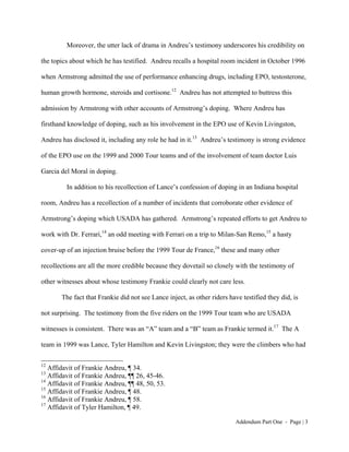 Moreover, the utter lack of drama in Andreu’s testimony underscores his credibility on

the topics about which he has testified. Andreu recalls a hospital room incident in October 1996

when Armstrong admitted the use of performance enhancing drugs, including EPO, testosterone,

human growth hormone, steroids and cortisone.12 Andreu has not attempted to buttress this

admission by Armstrong with other accounts of Armstrong’s doping. Where Andreu has

firsthand knowledge of doping, such as his involvement in the EPO use of Kevin Livingston,

Andreu has disclosed it, including any role he had in it.13 Andreu’s testimony is strong evidence

of the EPO use on the 1999 and 2000 Tour teams and of the involvement of team doctor Luis

Garcia del Moral in doping.

         In addition to his recollection of Lance’s confession of doping in an Indiana hospital

room, Andreu has a recollection of a number of incidents that corroborate other evidence of

Armstrong’s doping which USADA has gathered. Armstrong’s repeated efforts to get Andreu to

work with Dr. Ferrari,14 an odd meeting with Ferrari on a trip to Milan-San Remo,15 a hasty

cover-up of an injection bruise before the 1999 Tour de France,16 these and many other

recollections are all the more credible because they dovetail so closely with the testimony of

other witnesses about whose testimony Frankie could clearly not care less.

       The fact that Frankie did not see Lance inject, as other riders have testified they did, is

not surprising. The testimony from the five riders on the 1999 Tour team who are USADA

witnesses is consistent. There was an “A” team and a “B” team as Frankie termed it.17 The A

team in 1999 was Lance, Tyler Hamilton and Kevin Livingston; they were the climbers who had

12
   Affidavit of Frankie Andreu, ¶ 34.
13
   Affidavit of Frankie Andreu, ¶¶ 26, 45-46.
14
   Affidavit of Frankie Andreu, ¶¶ 48, 50, 53.
15
   Affidavit of Frankie Andreu, ¶ 48.
16
   Affidavit of Frankie Andreu, ¶ 58.
17
   Affidavit of Tyler Hamilton, ¶ 49.

                                                                         Addendum Part One - Page | 3
 