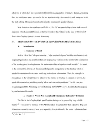 affidavits in which they have sworn to tell the truth under penalties of perjury. Lance Armstrong

does not testify this way – because he did not want to testify – he wanted to walk away and avoid

the truth telling. However, his refusal to attend a hearing still speaks volumes.

          Now that the witnesses have testified it is USADA’s responsibility to issue its Reasoned

Decision. This Reasoned Decision is the true record of the evidence in the case of The United

States Anti-Doping Agency v. Lance Armstrong.

IV.       DISCUSSION OF THE EVIDENCE SUPPORTING USADA’S CHARGES

          A.     Introduction

                 1. Standard of Proof

          Article 3.1 of the Code provides that: “[t]he standard of proof shall be whether the Anti-

Doping Organization has established an anti-doping rule violation to the comfortable satisfaction

of the hearing panel bearing in mind the seriousness of the allegation which is made.” As noted

in the comment to Article 3.1, this standard of proof is comparable to the standard which is

applied in most countries to cases involving professional misconduct. Thus, for example, in

proceedings in the United States to take away the license to practice of a doctor or lawyer, the

applicable standard of proof is typically “clear and convincing evidence.” In this case, the

evidence against Mr. Armstrong is overwhelming. In USADA’s view, it establishes his doping

beyond a reasonable doubt.

                 2. Means of Proof: Non-Analytical Evidence and Laboratory Evidence

          The World Anti-Doping Code specifies that doping can be proved by “any reliable

means.”28 This case was initiated by USADA based on evidence other than a positive drug test.

It is not necessary for there to have been a positive drug test in order for a rule violation to have

28
     Code, Art. 3.2.


                                                                                              Page | 15
 