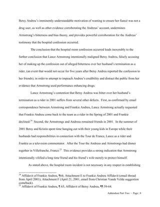 Betsy Andreu’s imminently understandable motivation of wanting to ensure her fiancé was not a

drug user, as well as other evidence corroborating the Andreus’ account, undermines

Armstrong’s bitterness and bias theory, and provides powerful corroboration for the Andreus’

testimony that the hospital confession occurred.

         The conclusion that the hospital room confession occurred leads inexorably to the

further conclusion that Lance Armstrong intentionally maligned Betsy Andreu, falsely accusing

her of making up the confession out of alleged bitterness over her husband’s termination as a

rider, (an event that would not occur for five years after Betsy Andreu reported the confession to

her friends), in order to attempt to impeach Andreu’s credibility and distract the public from her

evidence that Armstrong used performance enhancing drugs.

         Lance Armstrong’s contention that Betsy Andreu was bitter over her husband’s

termination as a rider in 2001 suffers from several other defects. First, as confirmed by email

correspondence between Armstrong and Frankie Andreu, Lance Armstrong actually requested

that Frankie Andreu come back to the team as a rider in the Spring of 2001 and Frankie

declined.24 Second, the Armstrongs and Andreus remained friends in 2001. In the summer of

2001 Betsy and Kristin spent time hanging out with their young kids in Europe while their

husbands had responsibilities in connection with the Tour de France, Lance as a rider and

Frankie as a television commentator. After the Tour the Andreus and Armstrongs had dinner

together in Villefranche, France.25 This evidence provides a strong indication that Armstrong

intentionally vilified a long time friend and his friend’s wife merely to protect himself.

       As stated above, the hospital room incident is not necessary in any respect in establishing

24
   Affidavit of Frankie Andreu, ¶64; Attachment E to Frankie Andreu Affidavit (email thread
from April 2001); Attachment F (April 21, 2001, email from Christian Vande Velde suggestion
comeback).
25
   Affidavit of Frankie Andreu, ¶ 65; Affidavit of Betsy Andreu, ¶¶ 59-64.

                                                                         Addendum Part Two - Page | 8
 
