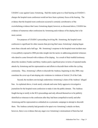 USADA’s case against Lance Armstrong. Had this matter gone to a final hearing on USADA’s

charges the hospital room confession would not have been a primary focus at the hearing. The

evidence that the hospital room confession occurred is certainly corroborative of the

overwhelming evidence that Lance Armstrong doped, however, as discussed above, USADA has

evidence of numerous other confessions by Armstrong and evidence of his doping that is far

more current.

       For purposes of USADA’s proceeding involving Mr. Armstrong, the hospital room

confession is significant for other reasons than proving that Lance Armstrong’s doping began

more than a decade and a half ago. Mr. Armstrong’s response to the hospital room incident once

it was publicly exposed in 2004 provides insight into his tactics in addressing potential witnesses

who dared to come forward with evidence of his doping. As a result of their truthful testimony

about this incident, Frankie and Betsy Andreu paid a significant price in terms of repeated media

attacks by Armstrong and his representatives and efforts to discredit them within the cycling

community. Thus, Armstrong’s efforts to discredit the Andreus, beginning in July 2004, may

constitute the cover up of anti-doping rule violations in violation of Article 2.8 of the Code.

       Second, the incident convincingly undermines Armstrong’s claim of the Andreus’ alleged

bias. As explained above, it took nearly a decade and some fairly aggressive investigative

journalism for the hospital room confession to make it into the public domain. The Andreus

fought having to testify in the SCA proceedings and only allowed themselves to be publicly

identified as witnesses to the confession after they had been compelled to testify and after

Armstrong and his representatives embarked on a systematic campaign to attempt to discredit

them. The Andreus certainly had grounds to be upset over Armstrong’s attacks on them,

however, there is no evidence that any anger over Armstrong’s mistreatment of them has led



                                                                         Addendum Part Two - Page | 9
 
