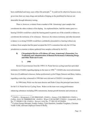 been established and many cases reflect this principle.29 It could not be otherwise because at any

given time there are many drugs and methods of doping on the prohibited list that are not

detectable through laboratory testing.

       There is, however, evidence from a number of Mr. Armstrong’s past samples that

corroborate the other evidence of his doping. As explained below, had this matter gone to a

hearing USADA would have asked the hearing panel to permit use of the scientific evidence to

corroborate the testimony of its witnesses. However, the witness testimony and other document

evidence is so strong USADA would have confidently proceeded to a hearing without any

evidence from samples had the panel accepted the UCI’s contention that only the UCI has

jurisdiction to examine evidence gathered from samples collected by the UCI.

       B.      Chronological Review of Evidence of Lance Armstrong’s Possession, Use,
               Trafficking and Administration of Banned Performance Enhancing Drugs
               and Other Relevant Events

               1.     1998

       Seven (7) eyewitnesses from the 1998 U.S. Postal Service cycling team have provided

testimony to USADA regarding doping on the team in 1998.30 USADA also received testimony

from two (2) additional witnesses, Italian professional cyclist Filippo Simeoni and Betsy Andreu,

regarding events they witnessed in 1998 that were relevant to USADA’s investigation.

       In 1998 Jonny Weltz was the team director and Pedro Celaya the principal team doctor

for the U.S. Postal Service Cycling Team. Riders on the team were using performance

enhancing substances including EPO, testosterone, human growth hormone and cortisone as


29
   USADA v. Montgomery, CAS 2004/O/645; USADA v. Gaines, CAS 2004/O/69; USADA v.
Collins, AAA 30 1900000658 04; ASADA v. Wyper CAS A4/2007; USADA v. Leogrande, AAA
No. 77 190 00111 08; USADA v. Stewart, AAA No. 77 190 110 10 USADA.
30
   Cyclists George Hincapie, Frankie Andreu, Tyler Hamilton, Jonathan Vaughters, Christian
Vande Velde, and team employee Emma O’Reilly.


                                                                                         Page | 16
 
