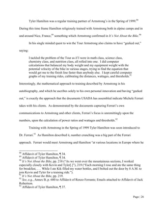 Tyler Hamilton was a regular training partner of Armstrong’s in the Spring of 1999.88

During this time frame Hamilton religiously trained with Armstrong both in alpine camps and in

and around Nice, France,89 something which Armstrong confirmed in It’s Not About the Bike.90

          In his single minded quest to win the Tour Armstrong also claims to have “geeked out,”

saying:

          I tackled the problem of the Tour as if I were in math class, science class,
          chemistry class, and nutrition class, all rolled into one. I did computer
          calculations that balanced my body weight and my equipment weight with the
          potential velocity of the bike in various stages, trying to find the equation that
          would get me to the finish line faster than anybody else. I kept careful computer
          graphs of my training rides, calibrating the distances, wattages, and thresholds.91

Interestingly, the mathematical approach to training described by Armstrong in his

autobiography, and which he ascribes solely to his own personal innovation and having “geeked

out,” is exactly the approach that the documents USADA has assembled indicate Michele Ferrari

takes with his clients. As demonstrated by the documents capturing Ferrari’s own

communications to Armstrong and other clients, Ferrari’s focus is unremittingly upon the

numbers, upon the calculation of power ratios and wattages and thresholds.92

          Training with Armstrong in the Spring of 1999 Tyler Hamilton was soon introduced to

Dr. Ferrari.93 As Hamilton described it, number crunching was a big part of the Ferrari

approach. Ferrari would meet Armstrong and Hamilton “at various locations in Europe where he


88
   Affidavit of Tyler Hamilton, ¶ 34.
89
   Affidavit of Tyler Hamilton, ¶ 34.
90
   It’s Not About the Bike, pp. 218 (“As we went over the mountainous sections, I worked
especially closely with Kevin and Tyler[.]”), 219 (“Each morning I rose and ate the same thing
for breakfast, . . . While I ate Kik filled my water bottles, and I bolted out the door by 8 A.M. to
join Kevin and Tyler for a training ride.”).
91
   It’s Not About the Bike, pp. 219.
92
   See, e.g., Annex B, p. 680 to Affidavit of Renzo Ferrante; Emails attached to Affidavit of Jack
Robertson.
93
   Affidavit of Tyler Hamilton, ¶ 37.


                                                                                                Page | 26
 