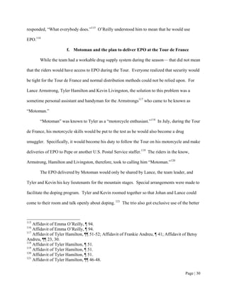 responded, “What everybody does.”115 O’Reilly understood him to mean that he would use

EPO.116

                      f. Motoman and the plan to deliver EPO at the Tour de France

       While the team had a workable drug supply system during the season— that did not mean

that the riders would have access to EPO during the Tour. Everyone realized that security would

be tight for the Tour de France and normal distribution methods could not be relied upon. For

Lance Armstrong, Tyler Hamilton and Kevin Livingston, the solution to this problem was a

sometime personal assistant and handyman for the Armstrongs117 who came to be known as

“Motoman.”

       “Motoman” was known to Tyler as a “motorcycle enthusiast.”118 In July, during the Tour

de France, his motorcycle skills would be put to the test as he would also become a drug

smuggler. Specifically, it would become his duty to follow the Tour on his motorcycle and make

deliveries of EPO to Pepe or another U.S. Postal Service staffer.119 The riders in the know,

Armstrong, Hamilton and Livingston, therefore, took to calling him “Motoman.”120

       The EPO delivered by Motoman would only be shared by Lance, the team leader, and

Tyler and Kevin his key lieutenants for the mountain stages. Special arrangements were made to

facilitate the doping program. Tyler and Kevin roomed together so that Johan and Lance could

come to their room and talk openly about doping. 121 The trio also got exclusive use of the better



115
    Affidavit of Emma O’Reilly, ¶ 94.
116
    Affidavit of Emma O’Reilly, ¶ 94.
117
    Affidavit of Tyler Hamilton, ¶¶ 51-52; Affidavit of Frankie Andreu, ¶ 41; Affidavit of Betsy
Andreu, ¶¶ 23, 30.
118
    Affidavit of Tyler Hamilton, ¶ 51.
119
    Affidavit of Tyler Hamilton, ¶ 51.
120
    Affidavit of Tyler Hamilton, ¶ 51.
121
    Affidavit of Tyler Hamilton, ¶¶ 46-48.


                                                                                           Page | 30
 