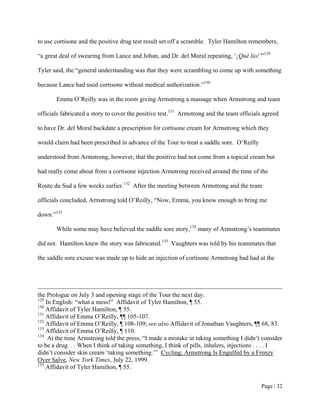 to use cortisone and the positive drug test result set off a scramble. Tyler Hamilton remembers,

“a great deal of swearing from Lance and Johan, and Dr. del Moral repeating, ‘¡Qué lío!’”129

Tyler said, the “general understanding was that they were scrambling to come up with something

because Lance had used cortisone without medical authorization.”130

       Emma O’Reilly was in the room giving Armstrong a massage when Armstrong and team

officials fabricated a story to cover the positive test.131 Armstrong and the team officials agreed

to have Dr. del Moral backdate a prescription for cortisone cream for Armstrong which they

would claim had been prescribed in advance of the Tour to treat a saddle sore. O’Reilly

understood from Armstrong, however, that the positive had not come from a topical cream but

had really come about from a cortisone injection Armstrong received around the time of the

Route du Sud a few weeks earlier.132 After the meeting between Armstrong and the team

officials concluded, Armstrong told O’Reilly, “Now, Emma, you know enough to bring me

down.”133

       While some may have believed the saddle sore story,134 many of Armstrong’s teammates

did not. Hamilton knew the story was fabricated.135 Vaughters was told by his teammates that

the saddle sore excuse was made up to hide an injection of cortisone Armstrong had had at the




the Prologue on July 3 and opening stage of the Tour the next day.
129
    In English: “what a mess!” Affidavit of Tyler Hamilton, ¶ 55.
130
    Affidavit of Tyler Hamilton, ¶ 55.
131
    Affidavit of Emma O’Reilly, ¶¶ 105-107.
132
    Affidavit of Emma O’Reilly, ¶ 108-109; see also Affidavit of Jonathan Vaughters, ¶¶ 68, 83.
133
    Affidavit of Emma O’Reilly, ¶ 110.
134
     At the time Armstrong told the press, “I made a mistake in taking something I didn’t consider
to be a drug. . . When I think of taking something, I think of pills, inhalers, injections . . . . I
didn’t consider skin cream ‘taking something.’” Cycling; Armstrong Is Engulfed by a Frenzy
Over Salve, New York Times, July 22, 1999.
135
    Affidavit of Tyler Hamilton, ¶ 55.


                                                                                           Page | 32
 