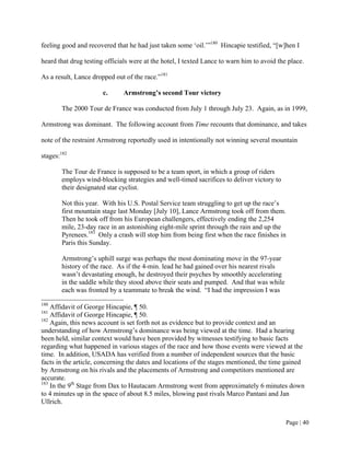 feeling good and recovered that he had just taken some ‘oil.’”180 Hincapie testified, “[w]hen I

heard that drug testing officials were at the hotel, I texted Lance to warn him to avoid the place.

As a result, Lance dropped out of the race.”181

                       c.      Armstrong’s second Tour victory

        The 2000 Tour de France was conducted from July 1 through July 23. Again, as in 1999,

Armstrong was dominant. The following account from Time recounts that dominance, and takes

note of the restraint Armstrong reportedly used in intentionally not winning several mountain

stages:182

        The Tour de France is supposed to be a team sport, in which a group of riders
        employs wind-blocking strategies and well-timed sacrifices to deliver victory to
        their designated star cyclist.

        Not this year. With his U.S. Postal Service team struggling to get up the race’s
        first mountain stage last Monday [July 10], Lance Armstrong took off from them.
        Then he took off from his European challengers, effectively ending the 2,254
        mile, 23-day race in an astonishing eight-mile sprint through the rain and up the
        Pyrenees.183 Only a crash will stop him from being first when the race finishes in
        Paris this Sunday.

        Armstrong’s uphill surge was perhaps the most dominating move in the 97-year
        history of the race. As if the 4-min. lead he had gained over his nearest rivals
        wasn’t devastating enough, he destroyed their psyches by smoothly accelerating
        in the saddle while they stood above their seats and pumped. And that was while
        each was fronted by a teammate to break the wind. “I had the impression I was
180
    Affidavit of George Hincapie, ¶ 50.
181
    Affidavit of George Hincapie, ¶ 50.
182
    Again, this news account is set forth not as evidence but to provide context and an
understanding of how Armstrong’s dominance was being viewed at the time. Had a hearing
been held, similar context would have been provided by witnesses testifying to basic facts
regarding what happened in various stages of the race and how those events were viewed at the
time. In addition, USADA has verified from a number of independent sources that the basic
facts in the article, concerning the dates and locations of the stages mentioned, the time gained
by Armstrong on his rivals and the placements of Armstrong and competitors mentioned are
accurate.
183
    In the 9th Stage from Dax to Hautacam Armstrong went from approximately 6 minutes down
to 4 minutes up in the space of about 8.5 miles, blowing past rivals Marco Pantani and Jan
Ullrich.


                                                                                            Page | 40
 