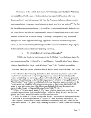 As discussed in this Section, there exists overwhelming evidence that Lance Armstrong

surrounded himself with a team of doctors and other key support staff members who were

themselves heavily involved in doping. It is clear that Armstrong had strong influence, and in

many cases absolute veto power, over whether these people were hired and retained.445 The fact

that the evidence demonstrates that the U.S. Postal Service team was a haven for doping doctors,

and a team director and other key employees who embraced doping is indicative of much more

than tone deafness when it comes to doping. Armstrong’s employment of drug dealers and

doping doctors on his support team strongly supports the conclusion that Armstrong doped

himself, as well as demonstrating Armstrong’s round-the-clock access to banned drugs, doping

doctors and the facilitators of a team wide doping conspiracy.

               1.     Dr. Michele Ferrari’s involvement in doping446

         USADA has found overwhelming proof that Dr. Michele Ferrari facilitated doping for

numerous members of the U.S. Postal Service and Discovery Channel Cycling Teams. George

Hincapie, Tyler Hamilton, Floyd Landis, Christian Vande Velde, Tom Danielson and Levi

Leipheimer, six (6) top cyclists, all worked with Dr. Ferrari within the period 1999 – 2005. Each

of what substances they were using. For instance, Tom Danielson said, “Lance seemed to be
very familiar with all aspects of my training program” and warned Danielson to be careful
because target testing was increasing. Affidavit of Tom Danielson, ¶ 65. Hincapie spoke with
Armstrong “about beginning on the blood doping program.” Affidavit of George Hincapie, ¶ 71.
When Christian Vande Velde was not faithfully following the doping regimen prescribed by Dr.
Ferrari, Armstrong called him to his apartment and conveyed the message that Vande Velde
would be removed from the team if he did not more faithfully follow the doping program
outlined by Dr. Ferrari. Affidavit of Christian Vande Velde, ¶¶ 118-121.
445
    Affidavit of Christian Vande Velde, ¶ 123 (“Lance called the shots on the team, he was very
aware of what went on on the team and what Lance said went. Johan Bruyneel was the team
director but if Lance wanted him out he would be gone in a minute.”)
446
    A further discussion of evidence relating to Dr. Ferrari’s involvement in doping can be found
in Section IV.B. (Chronological Review of Evidence of Lance Armstrong’s Possession, Use,
Trafficking and Administration of Banned Performance Enhancing Drugs and Other Relevant
Events and in Section IV.E. (How Lance Armstrong and the USPS Team Avoided Positive Drug
Tests).


                                                                                         Page | 90
 