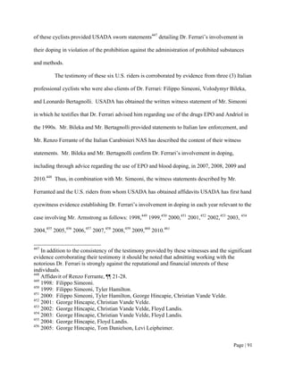 of these cyclists provided USADA sworn statements447 detailing Dr. Ferrari’s involvement in

their doping in violation of the prohibition against the administration of prohibited substances

and methods.

         The testimony of these six U.S. riders is corroborated by evidence from three (3) Italian

professional cyclists who were also clients of Dr. Ferrari: Filippo Simeoni, Volodymyr Bileka,

and Leonardo Bertagnolli. USADA has obtained the written witness statement of Mr. Simeoni

in which he testifies that Dr. Ferrari advised him regarding use of the drugs EPO and Andriol in

the 1990s. Mr. Bileka and Mr. Bertagnolli provided statements to Italian law enforcement, and

Mr. Renzo Ferrante of the Italian Carabinieri NAS has described the content of their witness

statements. Mr. Bileka and Mr. Bertagnolli confirm Dr. Ferrari’s involvement in doping,

including through advice regarding the use of EPO and blood doping, in 2007, 2008, 2009 and

2010.448 Thus, in combination with Mr. Simeoni, the witness statements described by Mr.

Ferranted and the U.S. riders from whom USADA has obtained affidavits USADA has first hand

eyewitness evidence establishing Dr. Ferrari’s involvement in doping in each year relevant to the

case involving Mr. Armstrong as follows: 1998,449 1999,450 2000,451 2001,452 2002,453 2003, 454

2004,455 2005,456 2006,457 2007,458 2008,459 2009,460 2010.461


447
    In addition to the consistency of the testimony provided by these witnesses and the significant
evidence corroborating their testimony it should be noted that admitting working with the
notorious Dr. Ferrari is strongly against the reputational and financial interests of these
individuals.
448
    Affidavit of Renzo Ferrante, ¶¶ 21-28.
449
    1998: Filippo Simeoni.
450
    1999: Filippo Simeoni, Tyler Hamilton.
451
    2000: Filippo Simeoni, Tyler Hamilton, George Hincapie, Christian Vande Velde.
452
    2001: George Hincapie, Christian Vande Velde.
453
    2002: George Hincapie, Christian Vande Velde, Floyd Landis.
454
    2003: George Hincapie, Christian Vande Velde, Floyd Landis.
455
    2004: George Hincapie, Floyd Landis.
456
    2005: George Hincapie, Tom Danielson, Levi Leipheimer.


                                                                                           Page | 91
 