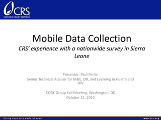 Mobile Data Collection
CRS’ experience with a nationwide survey in Sierra
                      Leone

                         Presenter: Paul Perrin
   Senior Technical Advisor for M&E, OR, and Learning in Health and
                                 HIV

              CORE Group Fall Meeting, Washington, DC
                        October 11, 2012
 