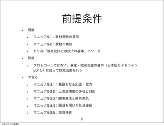 前提条件
               •   理解

                   •   マニュアル1：教材開発の意図

                   •   マニュアル2：教材の構成

                   •   ドリル「教材設計と教授法の基本」でワーク

               •   態度

                   •   プロトコールではなく、蘇生・救命処置の基本（日本版ガイドライン
                       2010）に従って救急活動を行う

               •   できる

                   •   マニュアル3.1：基礎となる知識・能力

                   •   マニュアル3.2：上気道閉塞の評価と対応

                   •   マニュアル3.3：酸素療法と補助換気

                   •   マニュアル3.4：器具を用いた気道確保

                   •   マニュアル3.5：気管挿管
                                        2
12年10月12日金曜日
 