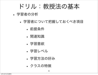 ドリル：教授法の基本
               • 学習者の分析
                  • 学習者について把握しておくべき項目
                     • 前提条件
                     • 関連知識
                     • 学習意欲
                     • 学習レベル
                     • 学習方法の好み
                     • クラスの特徴
                          6
12年10月12日金曜日
 