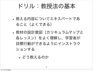 ドリル：教授法の基本

               • 教える内容についてエキスパートであ
                ること（よくできる）

               • 教材の設計意図（カリキュラムマップと
                各レッスン）をよく理解し、学習者が
                目標行動ができるようにインストラク
                ションする

                • どう教えるのか
                        7
12年10月12日金曜日
 