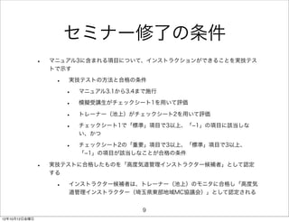 セミナー修了の条件
               •   マニュアル3に含まれる項目について、インストラクションができることを実技テス
                   トで示す

                    •   実技テストの方法と合格の条件

                        •   マニュアル3.1から3.4まで施行

                        •   模擬受講生がチェックシート1を用いて評価

                        •   トレーナー（池上）がチェックシート2を用いて評価

                        •   チェックシート1で「標準」項目で3以上、「­1」の項目に該当しな
                            い、かつ

                        •   チェックシート2の「重要」項目で3以上、「標準」項目で3以上、
                            「­1」の項目が該当しなことが合格の条件

               •   実技テストに合格したものを「高度気道管理インストラクター候補者」として認定
                   する

                    •   インストラクター候補者は、トレーナー（池上）のモニタに合格し「高度気
                        道管理インストラクター（埼玉県東部地域MC協議会）」として認定される


                                         9
12年10月12日金曜日
 