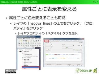 2012/10/12 GIS学会前日 QGISハンズオン                 107


                 属性ごとに表示を変える
    ●   属性ごとに色を変えることも可能
        ●   レイヤの「nagoya_lines」の上で右クリック，「プロ
            パティ」をクリック
            –   レイヤプロパティの「スタイル」タブを選択
 