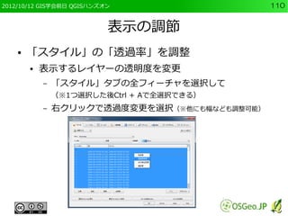 2012/10/12 GIS学会前日 QGISハンズオン                   110


                           表示の調節
    ●   「スタイル」の「透過率」を調整
        ●   表示するレイヤーの透明度を変更
            –   「スタイル」タブの全フィーチャを選択して
                （※1つ選択した後Ctrl + Aで全選択できる）
            –   右クリックで透過度変更を選択（※他にも幅なども調整可能）
 