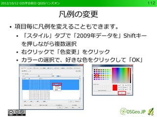 2012/10/12 GIS学会前日 QGISハンズオン              112


                           凡例の変更
    ●   項目毎に凡例を変えることもできます。
        ●   「スタイル」タブで「2009年データを」Shiftキー
            を押しながら複数選択
        ●   右クリックで「色変更」をクリック
        ●   カラーの選択で、好きな色をクリックして「OK」
 