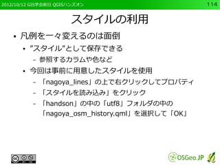 2012/10/12 GIS学会前日 QGISハンズオン                        114


                       スタイルの利用
    ●   凡例を一々変えるのは面倒
        ●   ”スタイル”として保存できる
            –   参照するカラムや色など
        ●   今回は事前に用意したスタイルを使用
            –   「nagoya_lines」の上で右クリックしてプロパティ
            –   「スタイルを読み込み」をクリック
            –   「handson」の中の「utf8」フォルダの中の
                「nagoya_osm_history.qml」を選択して「OK」
 