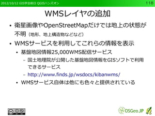 2012/10/12 GIS学会前日 QGISハンズオン                           118


                      WMSレイヤの追加
    ●   衛星画像やOpenStreetMapだけでは地上の状態が
        不明（地形、地上構造物などなど）
    ●   WMSサービスを利用してこれらの情報を表示
        ●   基盤地図情報25,000WMS配信サービス
            –   国土地理院が公開した基盤地図情報をGISソフトで利用
                できるサービス
            –   http://www.finds.jp/wsdocs/kibanwms/
        ●   WMSサービス自体は他にも色々と提供されている
 