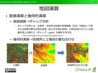 2012/10/12 GIS学会前日 QGISハンズオン                                                       12


                                      地図演算
    ●   数値演算と幾何的演算
        ●   数値演算→ギャップ分析
            –   ギャップ分析とは、生物学・生態学の知識や地理情報（GIS）を融合して得
                られる実際の野生生物生息域（または予測生息域）と現在設定されている保
                護区域との隔たり（ギャップ：gaps）を解析する手法
                  （http://homepage3.nifty.com/hgap/Gap/gapgaiyo.htm）

        ●   幾何的演算→流域界と土壌図の重ね合わせ



                          ∩

            土壌図                         流域界                            流域界のなかの土壌
 